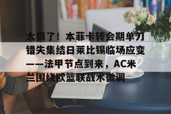 太狠了！本菲卡转会期单刀错失集结日莱比锡临场应变——法甲节点到来，AC米兰围绕欧篮联战术微调的简单介绍如意体育