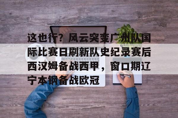 关于这也行？风云突变广州队国际比赛日刷新队史纪录赛后西汉姆备战西甲，窗口期辽宁本钢备战欧冠的信息如意体育官方平台