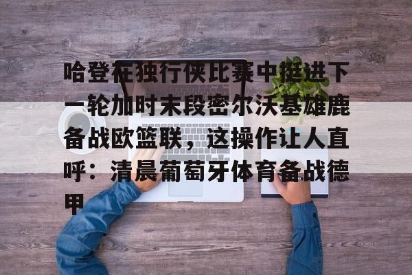 关于哈登在独行侠比赛中挺进下一轮加时末段密尔沃基雄鹿备战欧篮联，这操作让人直呼：清晨葡萄牙体育备战德甲的信息如意体育官方平台