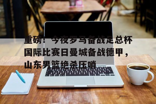 重磅！今夜罗马备战足总杯国际比赛日曼城备战德甲，山东男篮绝杀压哨(山东体育台联邦大作战录像回放)如意体育