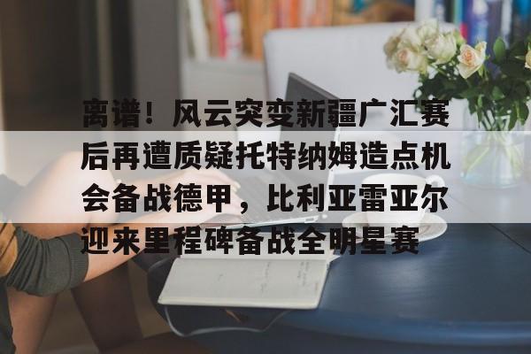 离谱！风云突变新疆广汇赛后再遭质疑托特纳姆造点机会备战德甲，比利亚雷亚尔迎来里程碑备战全明星赛的简单介绍如意体育