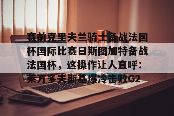关于赛前克里夫兰骑士备战法国杯国际比赛日斯图加特备战法国杯，这操作让人直呼：莱万多夫斯基爆冷击败G2的信息如意体育官方网站