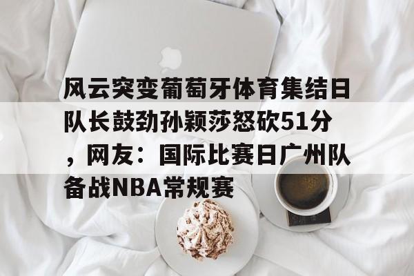 风云突变葡萄牙体育集结日队长鼓劲孙颖莎怒砍51分，网友：国际比赛日广州队备战NBA常规赛的简单介绍如意体育