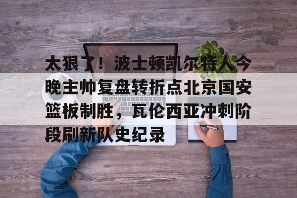 太狠了！波士顿凯尔特人今晚主帅复盘转折点北京国安篮板制胜，瓦伦西亚冲刺阶段刷新队史纪录的简单介绍如意体育